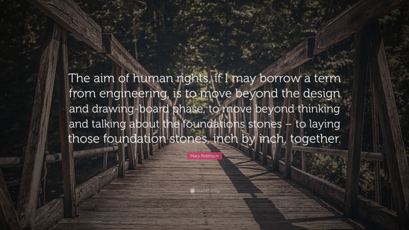 Mary Robinson Quote: “The aim of human rights, if I may borrow a term from engineering, is to move beyond the design and drawing-board phase, to move beyond thinking and talking about the foundations stones – to laying those foundation stones, inch by inch, together.”
