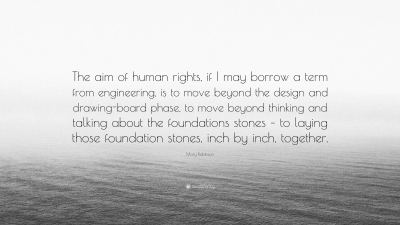 Mary Robinson Quote: “The aim of human rights, if I may borrow a term from engineering, is to move beyond the design and drawing-board phase, to move beyond thinking and talking about the foundations stones – to laying those foundation stones, inch by inch, together.”