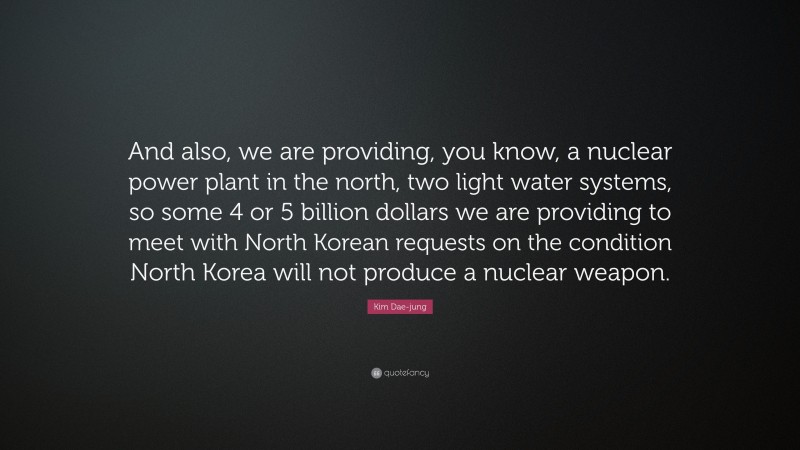 Kim Dae-jung Quote: “And also, we are providing, you know, a nuclear power plant in the north, two light water systems, so some 4 or 5 billion dollars we are providing to meet with North Korean requests on the condition North Korea will not produce a nuclear weapon.”