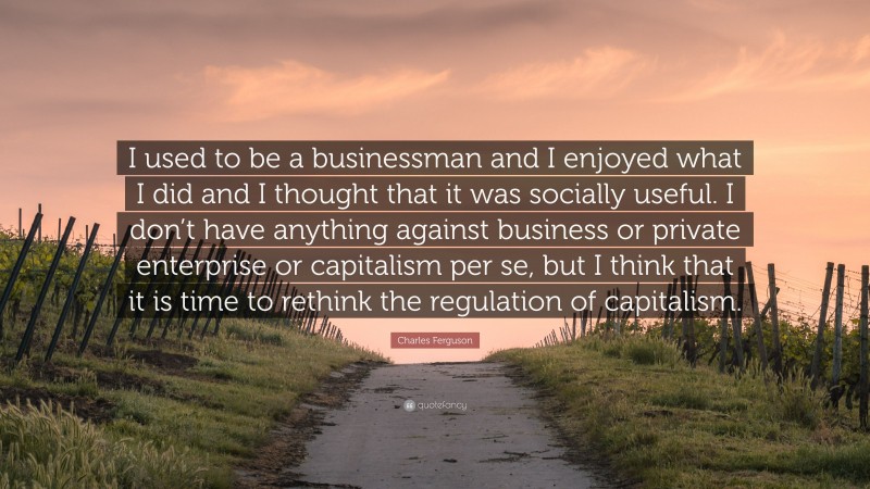 Charles Ferguson Quote: “I used to be a businessman and I enjoyed what I did and I thought that it was socially useful. I don’t have anything against business or private enterprise or capitalism per se, but I think that it is time to rethink the regulation of capitalism.”