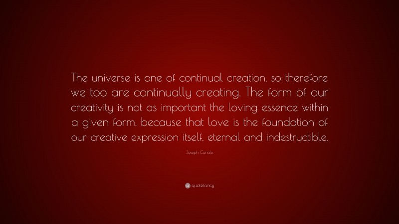 Joseph Curiale Quote: “The universe is one of continual creation, so therefore we too are continually creating. The form of our creativity is not as important the loving essence within a given form, because that love is the foundation of our creative expression itself, eternal and indestructible.”