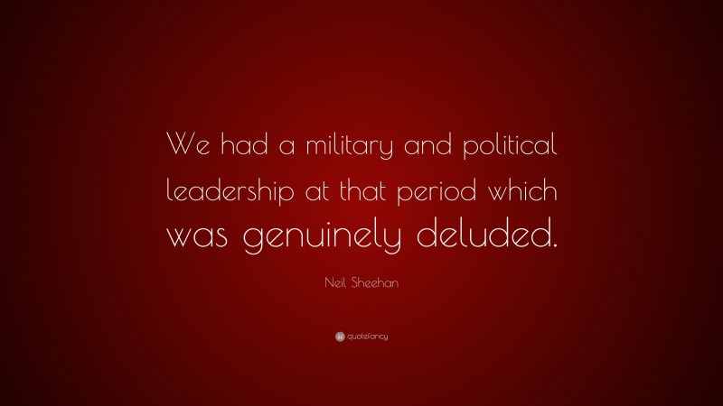 Neil Sheehan Quote: “We had a military and political leadership at that period which was genuinely deluded.”