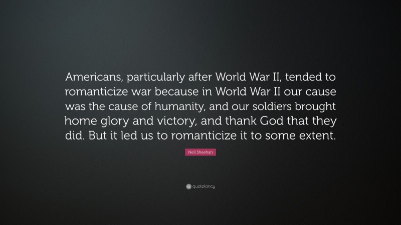 Neil Sheehan Quote: “Americans, particularly after World War II, tended to romanticize war because in World War II our cause was the cause of humanity, and our soldiers brought home glory and victory, and thank God that they did. But it led us to romanticize it to some extent.”