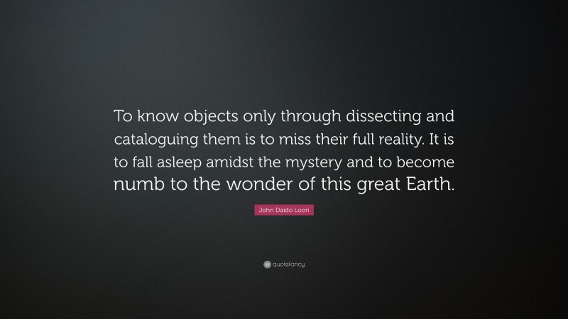 John Daido Loori Quote: “To know objects only through dissecting and cataloguing them is to miss their full reality. It is to fall asleep amidst the mystery and to become numb to the wonder of this great Earth.”