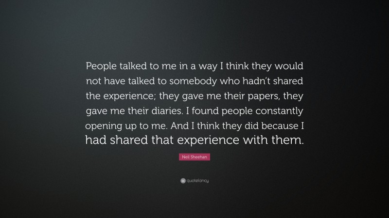 Neil Sheehan Quote: “People talked to me in a way I think they would not have talked to somebody who hadn’t shared the experience; they gave me their papers, they gave me their diaries. I found people constantly opening up to me. And I think they did because I had shared that experience with them.”