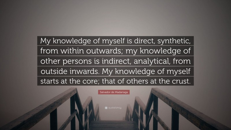 Salvador de Madariaga Quote: “My knowledge of myself is direct, synthetic, from within outwards; my knowledge of other persons is indirect, analytical, from outside inwards. My knowledge of myself starts at the core; that of others at the crust.”