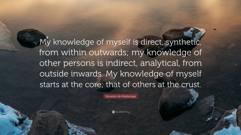 Salvador de Madariaga Quote: “My knowledge of myself is direct, synthetic, from within outwards; my knowledge of other persons is indirect, analytical, from outside inwards. My knowledge of myself starts at the core; that of others at the crust.”