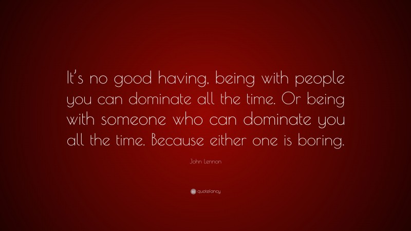 John Lennon Quote: “It’s no good having, being with people you can dominate all the time. Or being with someone who can dominate you all the time. Because either one is boring.”