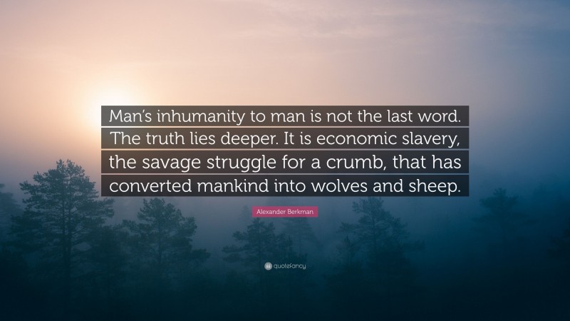 Alexander Berkman Quote: “Man’s inhumanity to man is not the last word. The truth lies deeper. It is economic slavery, the savage struggle for a crumb, that has converted mankind into wolves and sheep.”