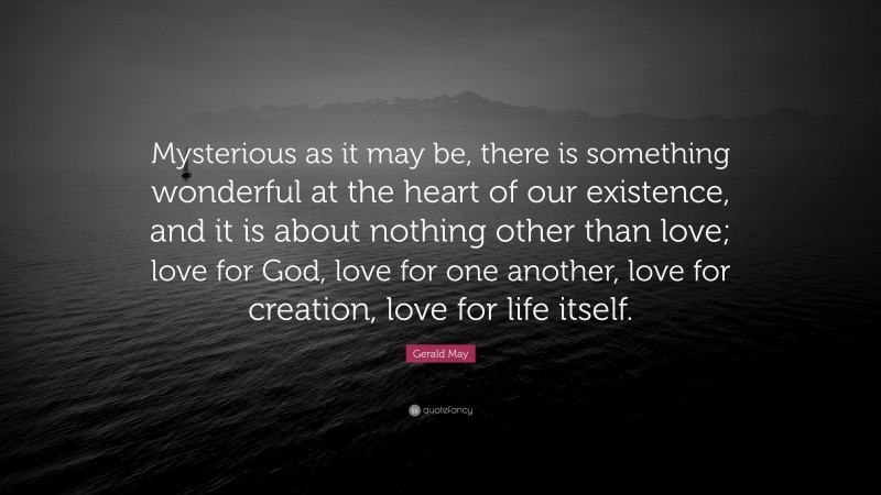 Gerald May Quote: “Mysterious as it may be, there is something wonderful at the heart of our existence, and it is about nothing other than love; love for God, love for one another, love for creation, love for life itself.”