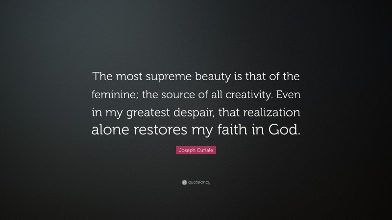 Joseph Curiale Quote: “The most supreme beauty is that of the feminine; the source of all creativity. Even in my greatest despair, that realization alone restores my faith in God.”