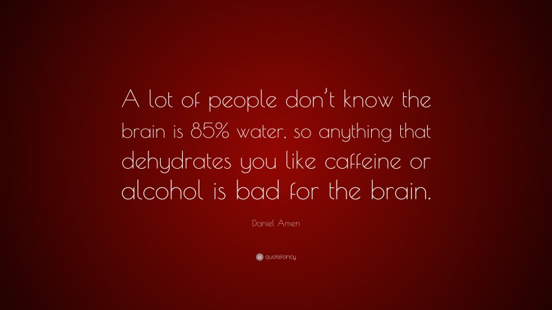 Daniel Amen Quote: “A lot of people don’t know the brain is 85% water, so anything that dehydrates you like caffeine or alcohol is bad for the brain.”