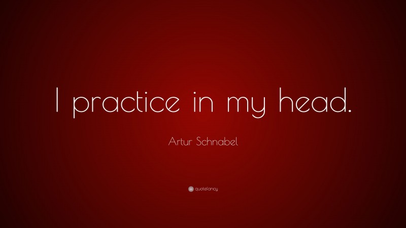 Artur Schnabel Quote: “I practice in my head.”
