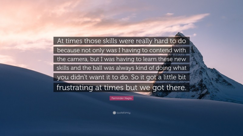 Parminder Nagra Quote: “At times those skills were really hard to do because not only was I having to contend with the camera, but I was having to learn these new skills and the ball was always kind of doing what you didn’t want it to do. So it got a little bit frustrating at times but we got there.”