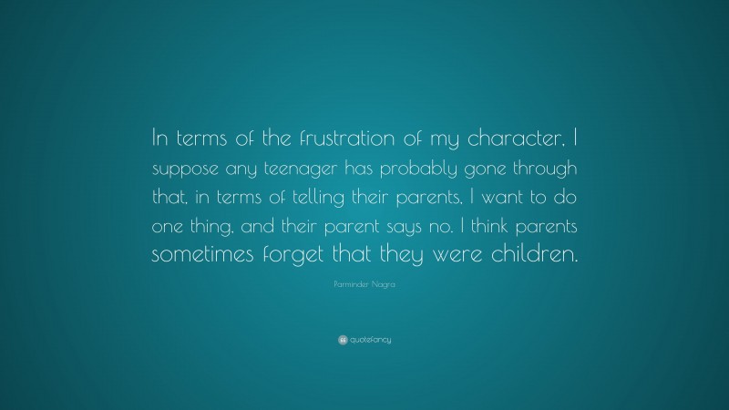 Parminder Nagra Quote: “In terms of the frustration of my character, I suppose any teenager has probably gone through that, in terms of telling their parents, I want to do one thing, and their parent says no. I think parents sometimes forget that they were children.”