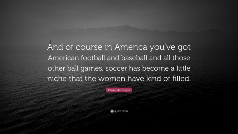 Parminder Nagra Quote: “And of course in America you’ve got American football and baseball and all those other ball games, soccer has become a little niche that the women have kind of filled.”