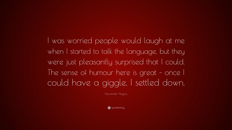 Parminder Nagra Quote: “I was worried people would laugh at me when I started to talk the language, but they were just pleasantly surprised that I could. The sense of humour here is great – once I could have a giggle, I settled down.”