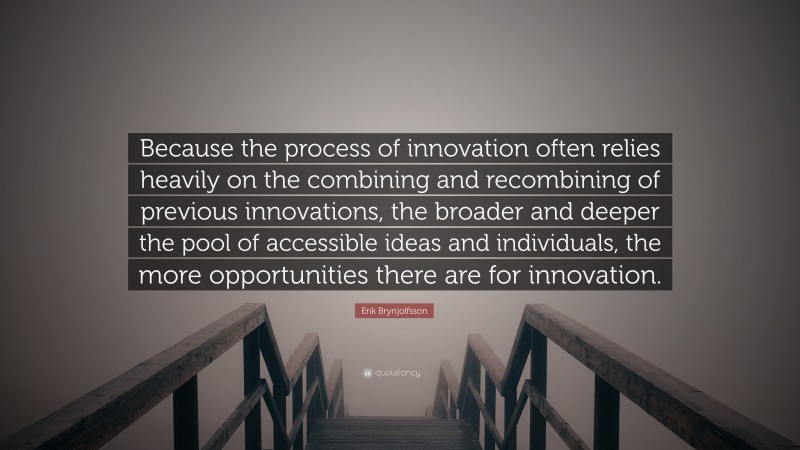 Erik Brynjolfsson Quote: “Because the process of innovation often relies heavily on the combining and recombining of previous innovations, the broader and deeper the pool of accessible ideas and individuals, the more opportunities there are for innovation.”