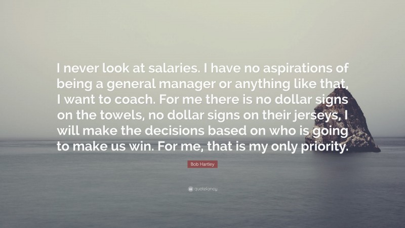 Bob Hartley Quote: “I never look at salaries. I have no aspirations of being a general manager or anything like that, I want to coach. For me there is no dollar signs on the towels, no dollar signs on their jerseys, I will make the decisions based on who is going to make us win. For me, that is my only priority.”
