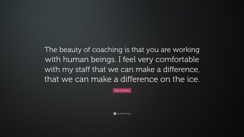 Bob Hartley Quote: “The beauty of coaching is that you are working with human beings. I feel very comfortable with my staff that we can make a difference, that we can make a difference on the ice.”