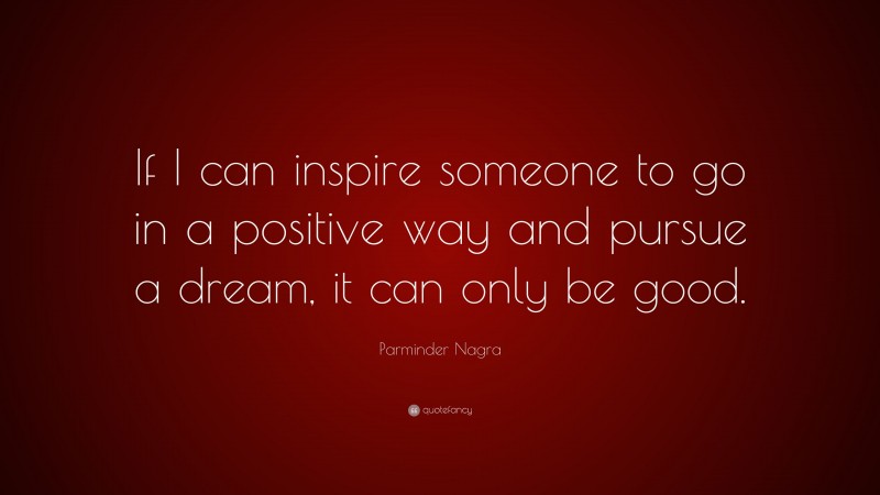 Parminder Nagra Quote: “If I can inspire someone to go in a positive way and pursue a dream, it can only be good.”