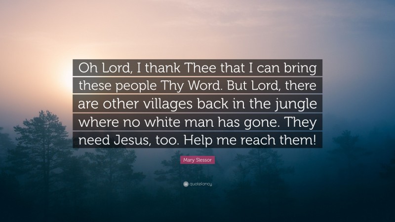Mary Slessor Quote: “Oh Lord, I thank Thee that I can bring these people Thy Word. But Lord, there are other villages back in the jungle where no white man has gone. They need Jesus, too. Help me reach them!”