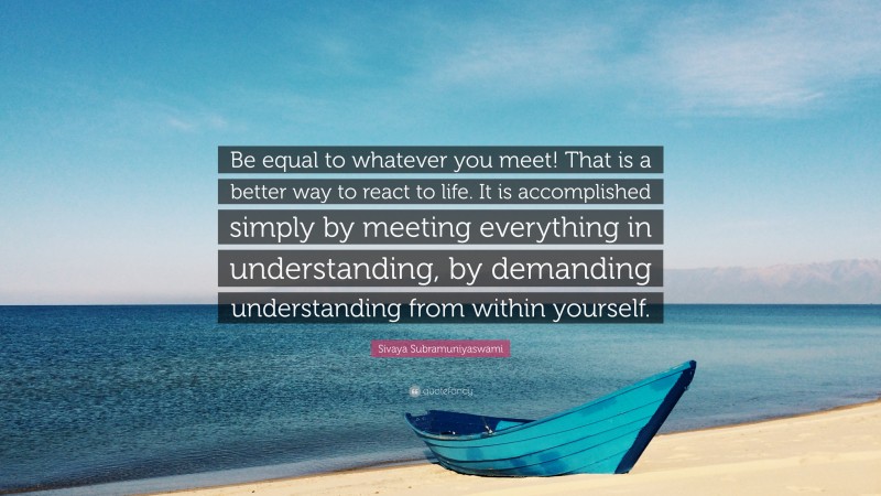 Sivaya Subramuniyaswami Quote: “Be equal to whatever you meet! That is a better way to react to life. It is accomplished simply by meeting everything in understanding, by demanding understanding from within yourself.”