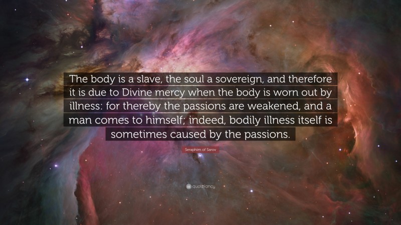 Seraphim of Sarov Quote: “The body is a slave, the soul a sovereign, and therefore it is due to Divine mercy when the body is worn out by illness: for thereby the passions are weakened, and a man comes to himself; indeed, bodily illness itself is sometimes caused by the passions.”