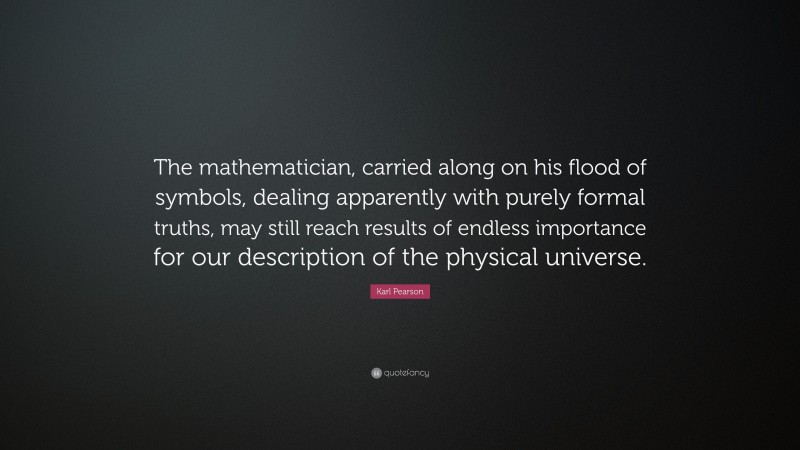 Karl Pearson Quote: “The mathematician, carried along on his flood of symbols, dealing apparently with purely formal truths, may still reach results of endless importance for our description of the physical universe.”