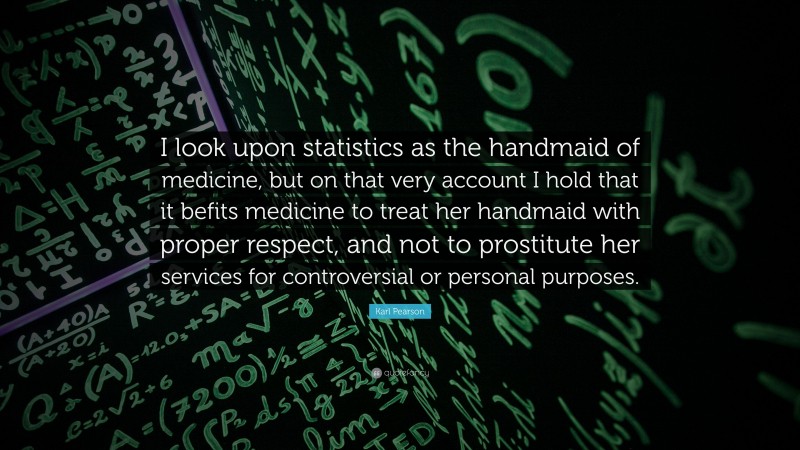 Karl Pearson Quote: “I look upon statistics as the handmaid of medicine, but on that very account I hold that it befits medicine to treat her handmaid with proper respect, and not to prostitute her services for controversial or personal purposes.”