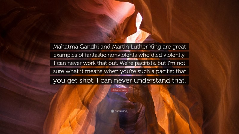 John Lennon Quote: “Mahatma Gandhi and Martin Luther King are great examples of fantastic nonviolents who died violently. I can never work that out. We’re pacifists, but I’m not sure what it means when you’re such a pacifist that you get shot. I can never understand that.”