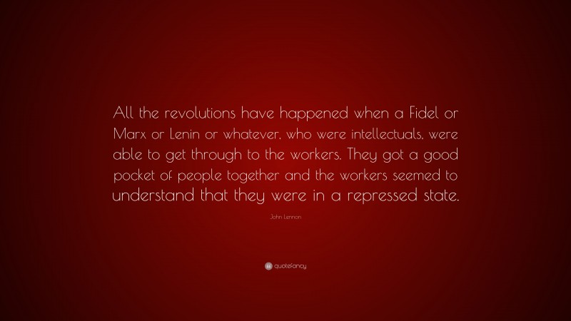 John Lennon Quote: “All the revolutions have happened when a Fidel or Marx or Lenin or whatever, who were intellectuals, were able to get through to the workers. They got a good pocket of people together and the workers seemed to understand that they were in a repressed state.”