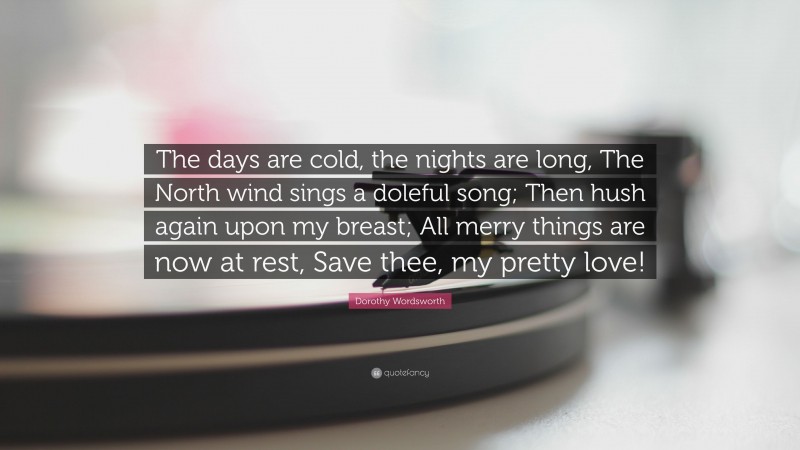 Dorothy Wordsworth Quote: “The days are cold, the nights are long, The North wind sings a doleful song; Then hush again upon my breast; All merry things are now at rest, Save thee, my pretty love!”