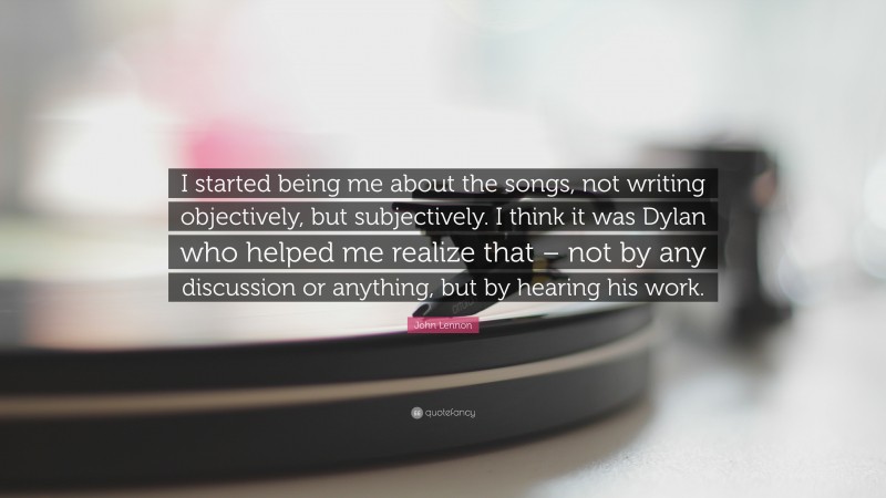 John Lennon Quote: “I started being me about the songs, not writing objectively, but subjectively. I think it was Dylan who helped me realize that – not by any discussion or anything, but by hearing his work.”