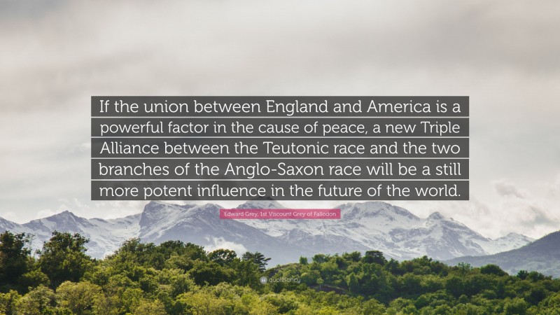 Edward Grey, 1st Viscount Grey of Fallodon Quote: “If the union between England and America is a powerful factor in the cause of peace, a new Triple Alliance between the Teutonic race and the two branches of the Anglo-Saxon race will be a still more potent influence in the future of the world.”