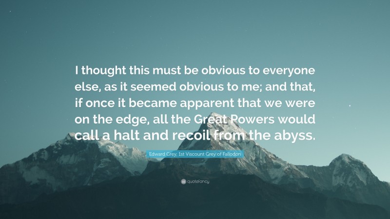 Edward Grey, 1st Viscount Grey of Fallodon Quote: “I thought this must be obvious to everyone else, as it seemed obvious to me; and that, if once it became apparent that we were on the edge, all the Great Powers would call a halt and recoil from the abyss.”