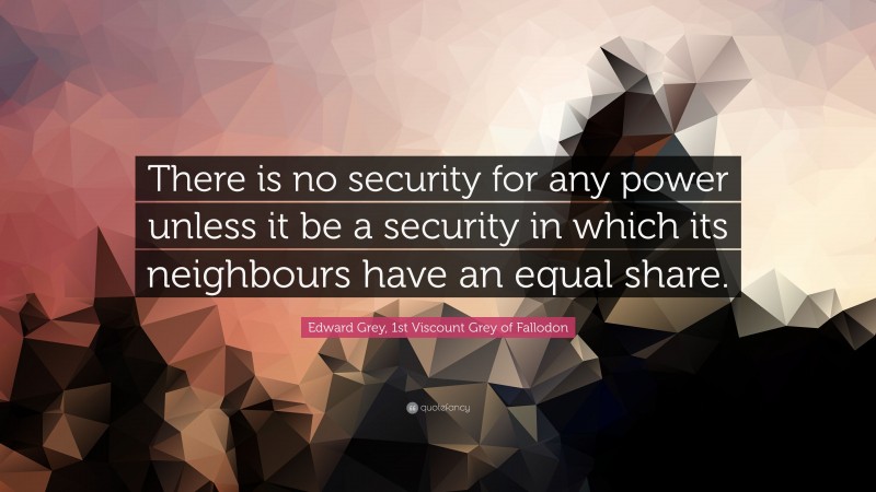 Edward Grey, 1st Viscount Grey of Fallodon Quote: “There is no security for any power unless it be a security in which its neighbours have an equal share.”
