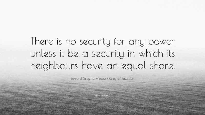 Edward Grey, 1st Viscount Grey of Fallodon Quote: “There is no security for any power unless it be a security in which its neighbours have an equal share.”