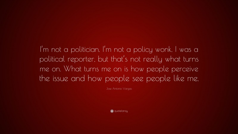 Jose Antonio Vargas Quote: “I’m not a politician. I’m not a policy wonk. I was a political reporter, but that’s not really what turns me on. What turns me on is how people perceive the issue and how people see people like me.”