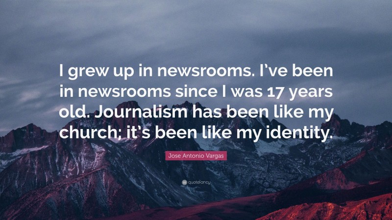 Jose Antonio Vargas Quote: “I grew up in newsrooms. I’ve been in newsrooms since I was 17 years old. Journalism has been like my church; it’s been like my identity.”