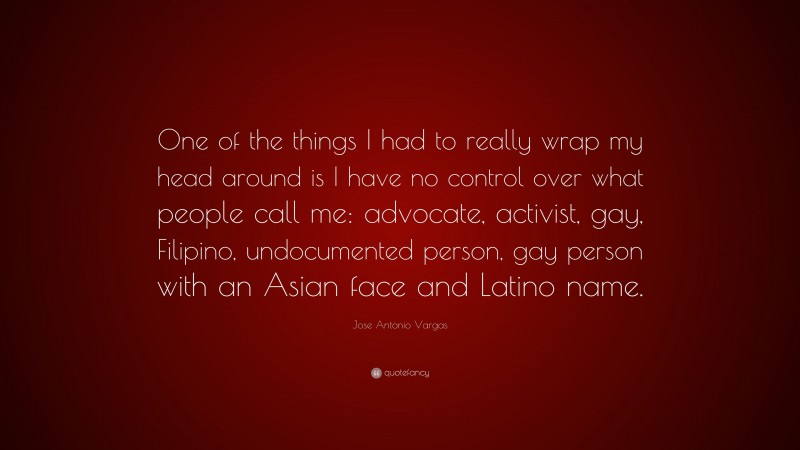 Jose Antonio Vargas Quote: “One of the things I had to really wrap my head around is I have no control over what people call me: advocate, activist, gay, Filipino, undocumented person, gay person with an Asian face and Latino name.”