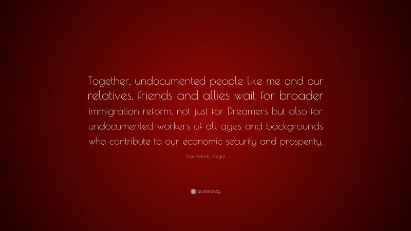 Jose Antonio Vargas Quote: “Together, undocumented people like me and our relatives, friends and allies wait for broader immigration reform, not just for Dreamers but also for undocumented workers of all ages and backgrounds who contribute to our economic security and prosperity.”