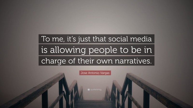 Jose Antonio Vargas Quote: “To me, it’s just that social media is allowing people to be in charge of their own narratives.”