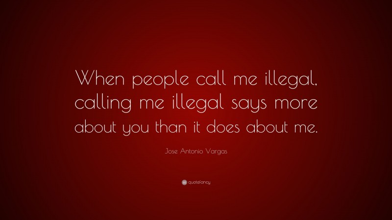 Jose Antonio Vargas Quote: “When people call me illegal, calling me illegal says more about you than it does about me.”