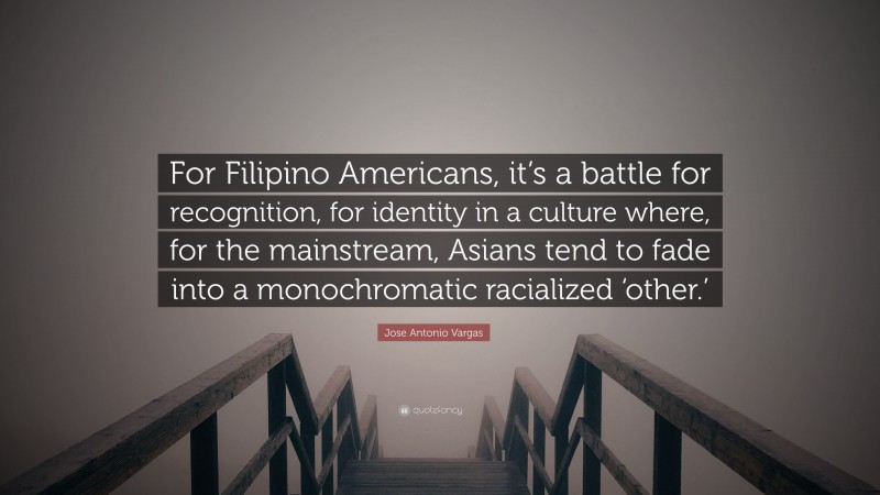 Jose Antonio Vargas Quote: “For Filipino Americans, it’s a battle for recognition, for identity in a culture where, for the mainstream, Asians tend to fade into a monochromatic racialized ‘other.’”