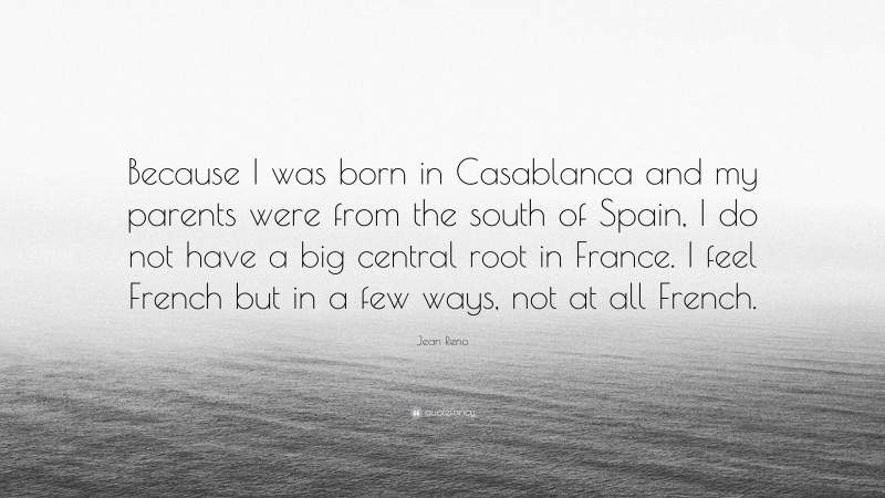 Jean Reno Quote: “Because I was born in Casablanca and my parents were from the south of Spain, I do not have a big central root in France. I feel French but in a few ways, not at all French.”