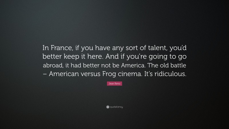 Jean Reno Quote: “In France, if you have any sort of talent, you’d better keep it here. And if you’re going to go abroad, it had better not be America. The old battle – American versus Frog cinema. It’s ridiculous.”