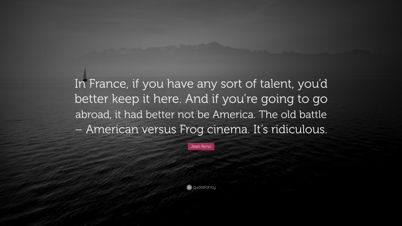 Jean Reno Quote: “In France, if you have any sort of talent, you’d better keep it here. And if you’re going to go abroad, it had better not be America. The old battle – American versus Frog cinema. It’s ridiculous.”