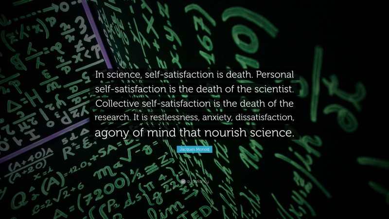 Jacques Monod Quote: “In science, self-satisfaction is death. Personal self-satisfaction is the death of the scientist. Collective self-satisfaction is the death of the research. It is restlessness, anxiety, dissatisfaction, agony of mind that nourish science.”
