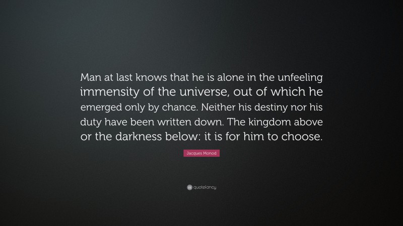 Jacques Monod Quote: “Man at last knows that he is alone in the unfeeling immensity of the universe, out of which he emerged only by chance. Neither his destiny nor his duty have been written down. The kingdom above or the darkness below: it is for him to choose.”